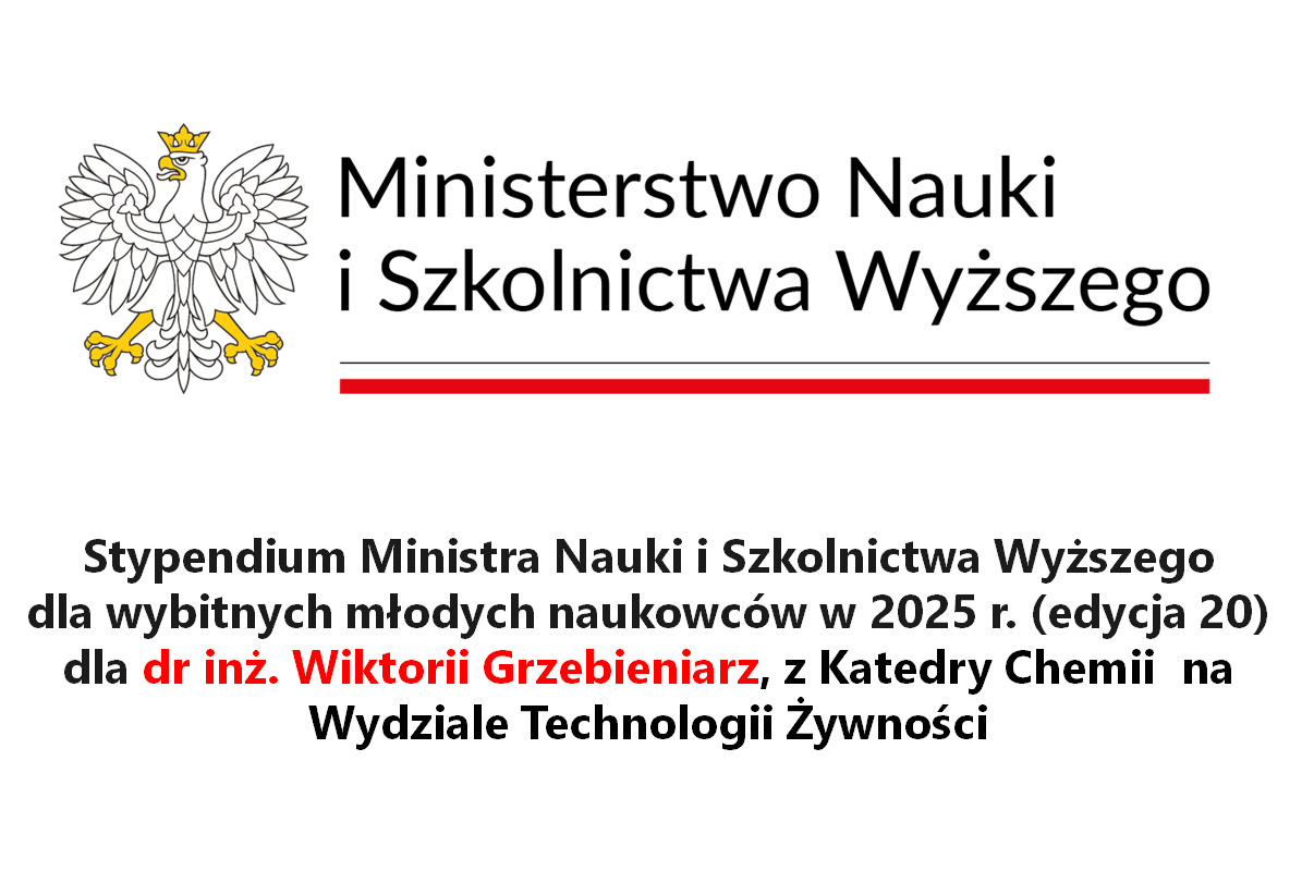 Ministerstwo Nauki i Szkolnictwa Wyższego

Stypendium Ministra Nauki i Szkolnictwa Wyższego
dla wybitnych młodych naukowców w 2025 r. (edycja 20)
dla dr inż. Wiktorii Grzebieniarz, z Katedry Chemii na Wydziale Technologii Żywności
